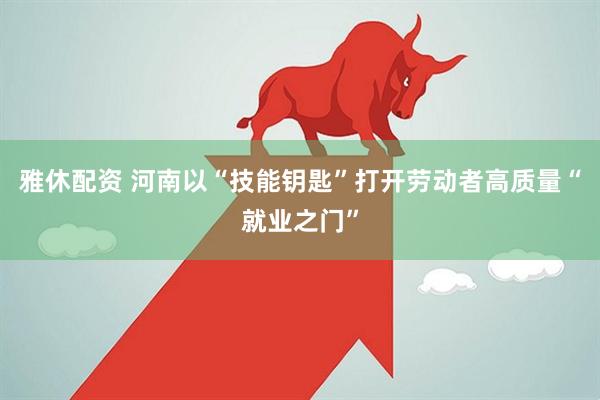 雅休配资 河南以“技能钥匙”打开劳动者高质量“就业之门”